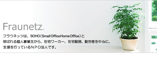 fraunetz フラウネッツは、SOHO(Small Office Home Office)と呼ばれる個人事業主から、在宅ワーカー、在宅勤務、勤労者を中心に、支援を行っているNPO法人です。